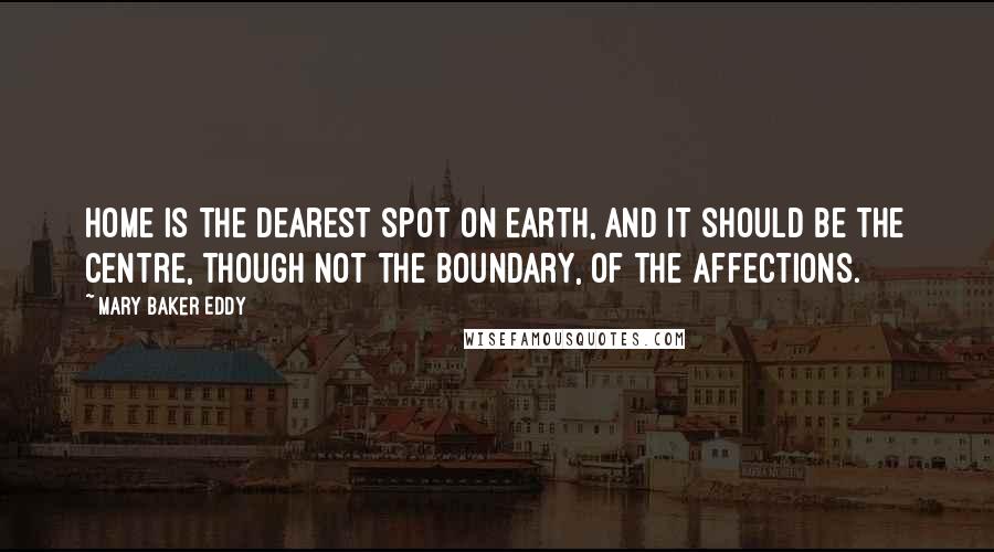 Mary Baker Eddy Quotes: Home is the dearest spot on earth, and it should be the centre, though not the boundary, of the affections.