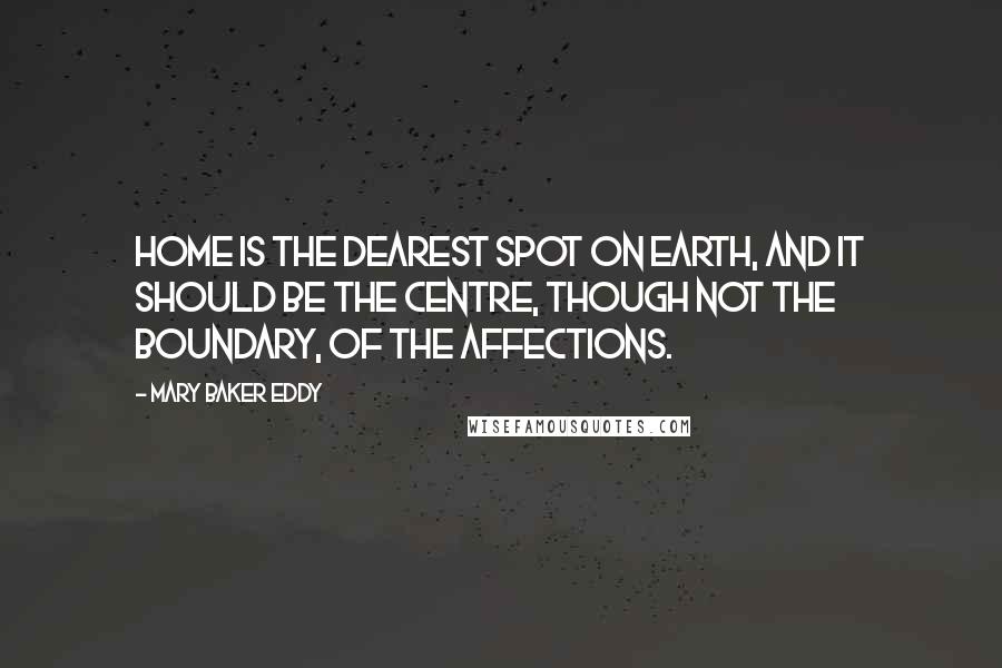 Mary Baker Eddy Quotes: Home is the dearest spot on earth, and it should be the centre, though not the boundary, of the affections.