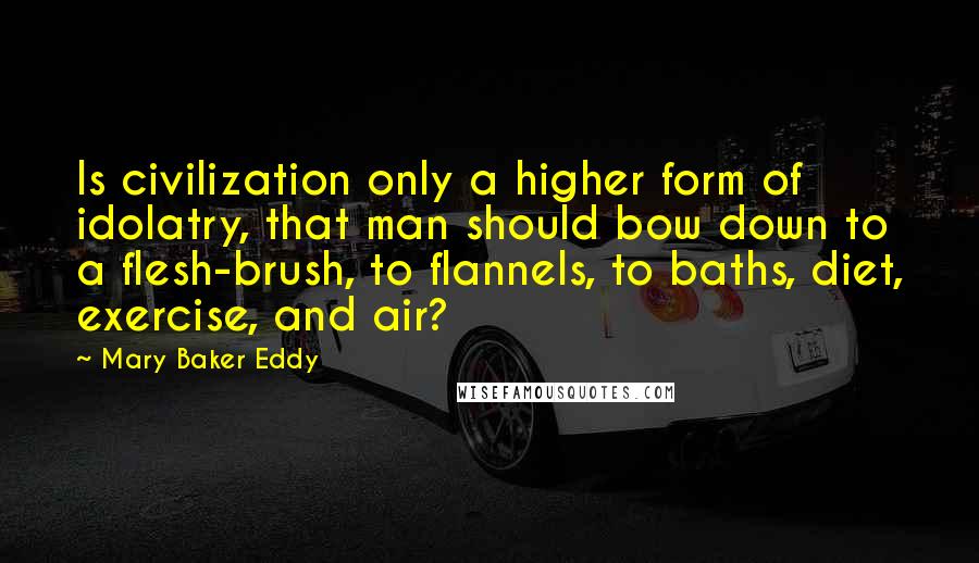 Mary Baker Eddy Quotes: Is civilization only a higher form of idolatry, that man should bow down to a flesh-brush, to flannels, to baths, diet, exercise, and air?