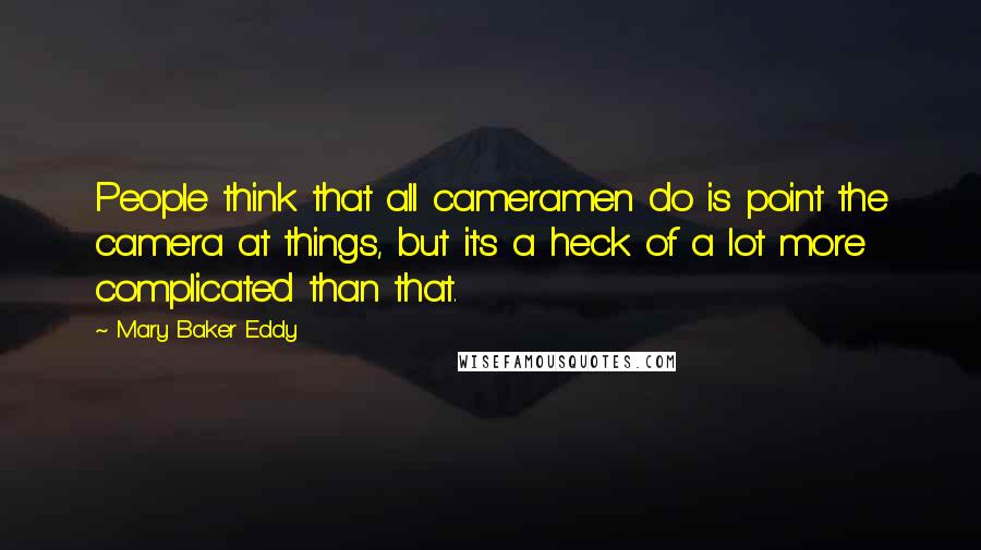 Mary Baker Eddy Quotes: People think that all cameramen do is point the camera at things, but it's a heck of a lot more complicated than that.