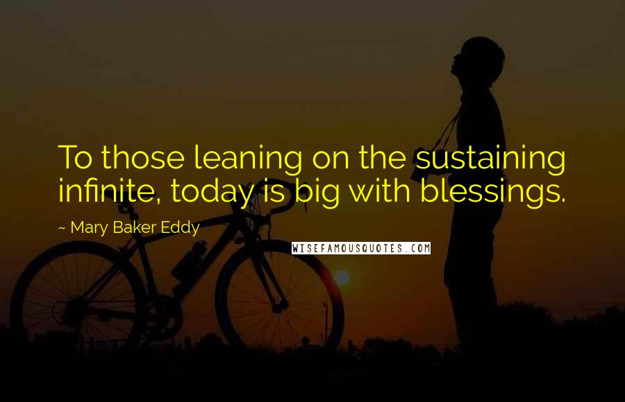 Mary Baker Eddy Quotes: To those leaning on the sustaining infinite, today is big with blessings.