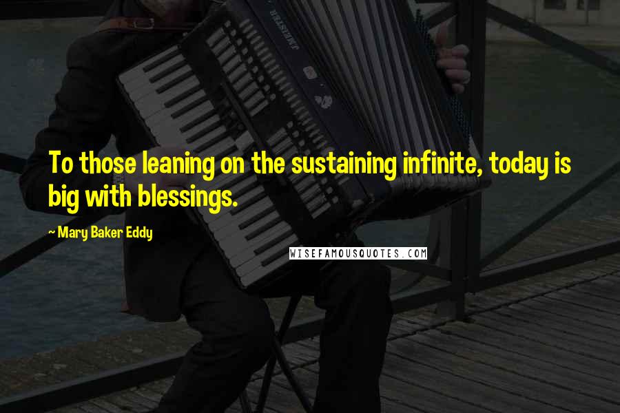 Mary Baker Eddy Quotes: To those leaning on the sustaining infinite, today is big with blessings.