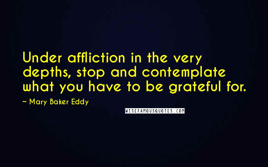 Mary Baker Eddy Quotes: Under affliction in the very depths, stop and contemplate what you have to be grateful for.