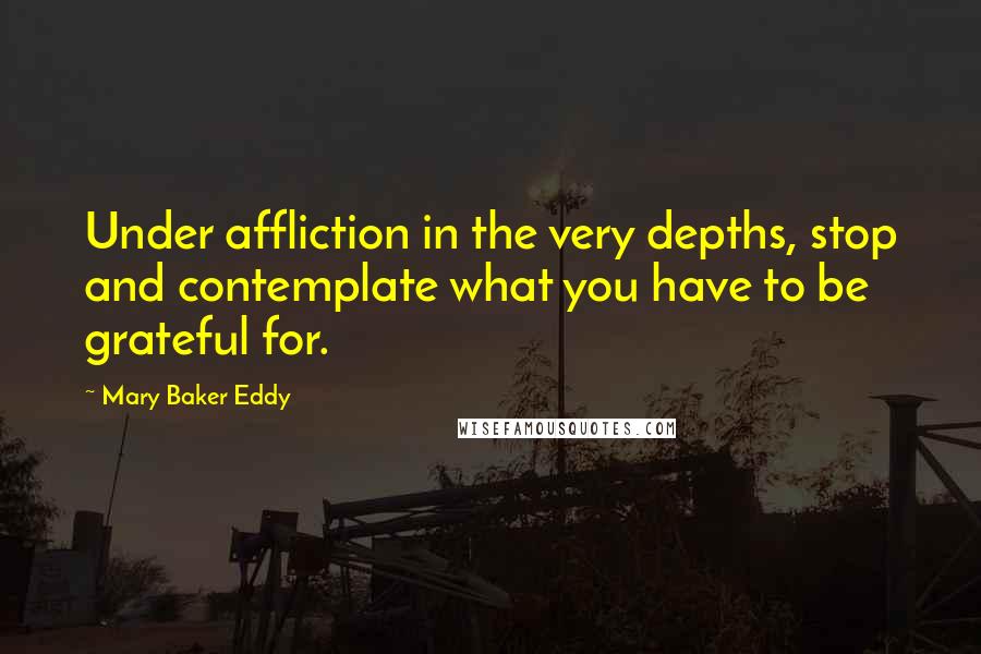 Mary Baker Eddy Quotes: Under affliction in the very depths, stop and contemplate what you have to be grateful for.