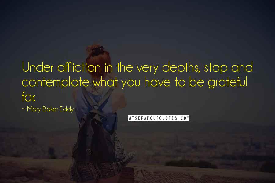 Mary Baker Eddy Quotes: Under affliction in the very depths, stop and contemplate what you have to be grateful for.