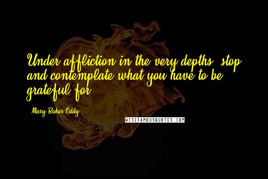 Mary Baker Eddy Quotes: Under affliction in the very depths, stop and contemplate what you have to be grateful for.