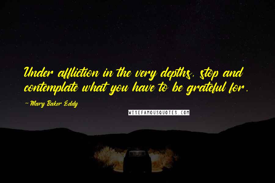 Mary Baker Eddy Quotes: Under affliction in the very depths, stop and contemplate what you have to be grateful for.