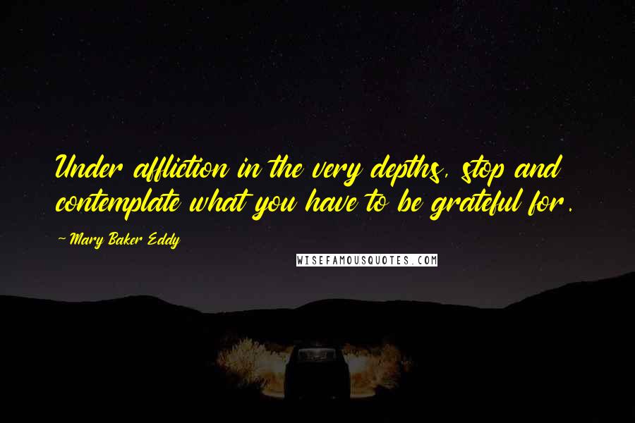 Mary Baker Eddy Quotes: Under affliction in the very depths, stop and contemplate what you have to be grateful for.