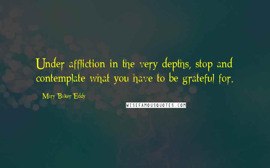 Mary Baker Eddy Quotes: Under affliction in the very depths, stop and contemplate what you have to be grateful for.