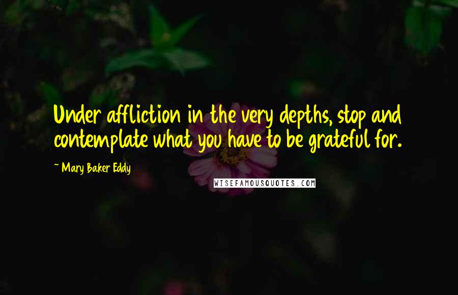 Mary Baker Eddy Quotes: Under affliction in the very depths, stop and contemplate what you have to be grateful for.