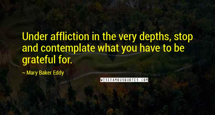 Mary Baker Eddy Quotes: Under affliction in the very depths, stop and contemplate what you have to be grateful for.