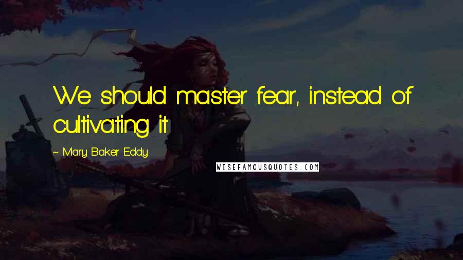 Mary Baker Eddy Quotes: We should master fear, instead of cultivating it.