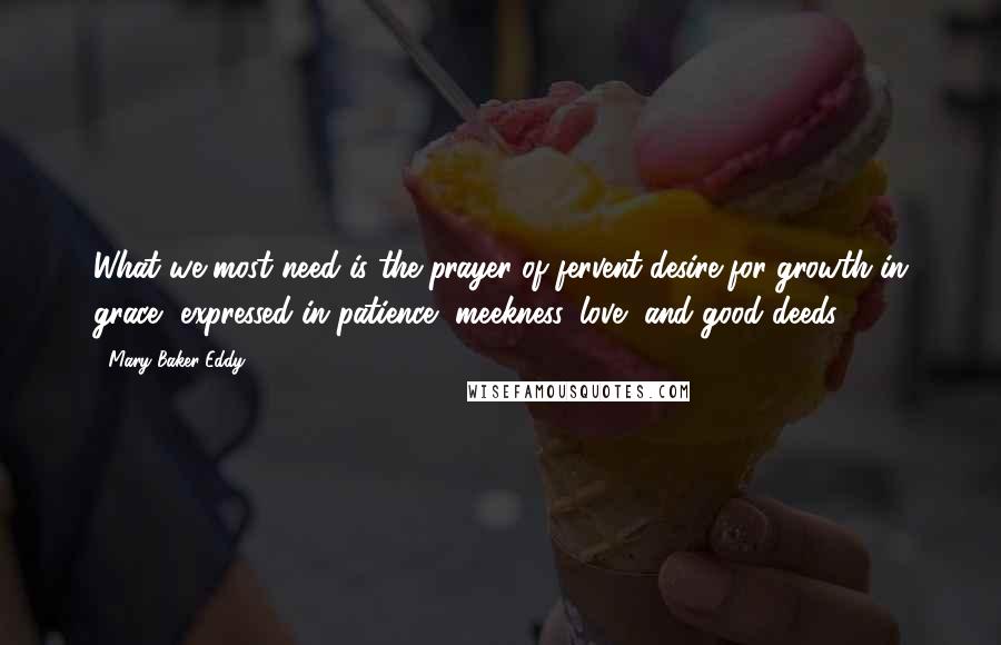 Mary Baker Eddy Quotes: What we most need is the prayer of fervent desire for growth in grace, expressed in patience, meekness, love, and good deeds.