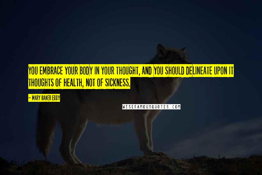 Mary Baker Eddy Quotes: You embrace your body in your thought, and you should delineate upon it thoughts of health, not of sickness.