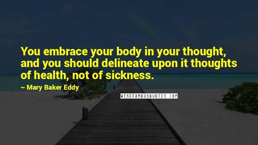 Mary Baker Eddy Quotes: You embrace your body in your thought, and you should delineate upon it thoughts of health, not of sickness.