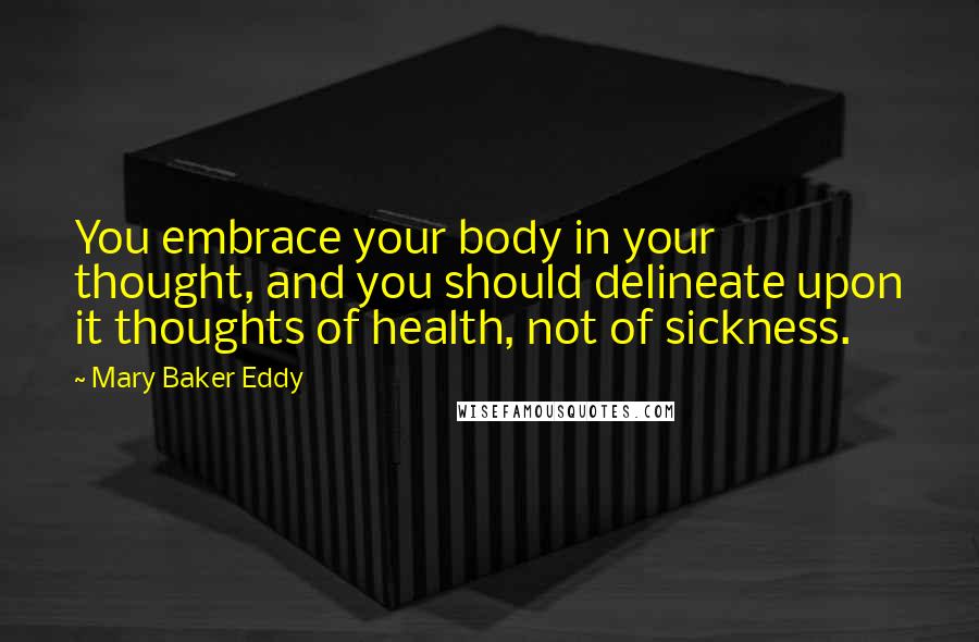 Mary Baker Eddy Quotes: You embrace your body in your thought, and you should delineate upon it thoughts of health, not of sickness.