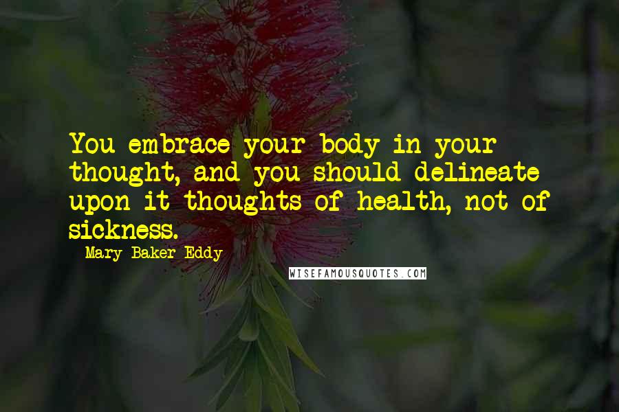 Mary Baker Eddy Quotes: You embrace your body in your thought, and you should delineate upon it thoughts of health, not of sickness.