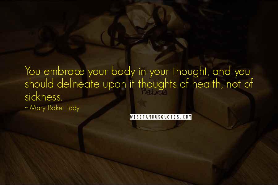 Mary Baker Eddy Quotes: You embrace your body in your thought, and you should delineate upon it thoughts of health, not of sickness.