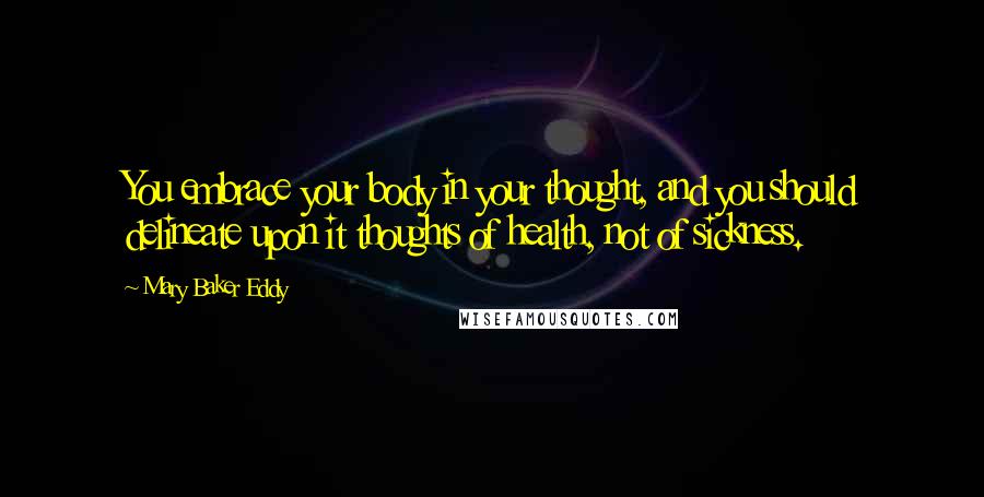 Mary Baker Eddy Quotes: You embrace your body in your thought, and you should delineate upon it thoughts of health, not of sickness.