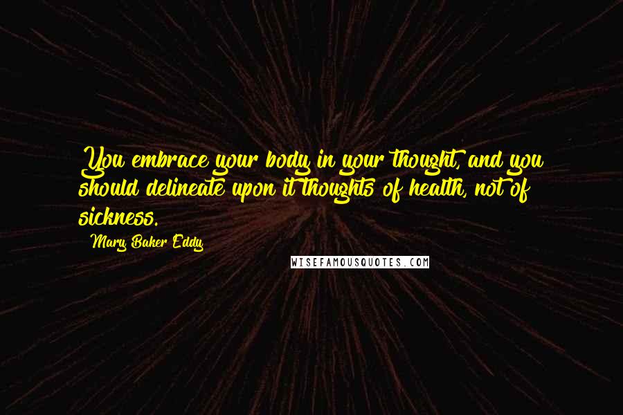 Mary Baker Eddy Quotes: You embrace your body in your thought, and you should delineate upon it thoughts of health, not of sickness.
