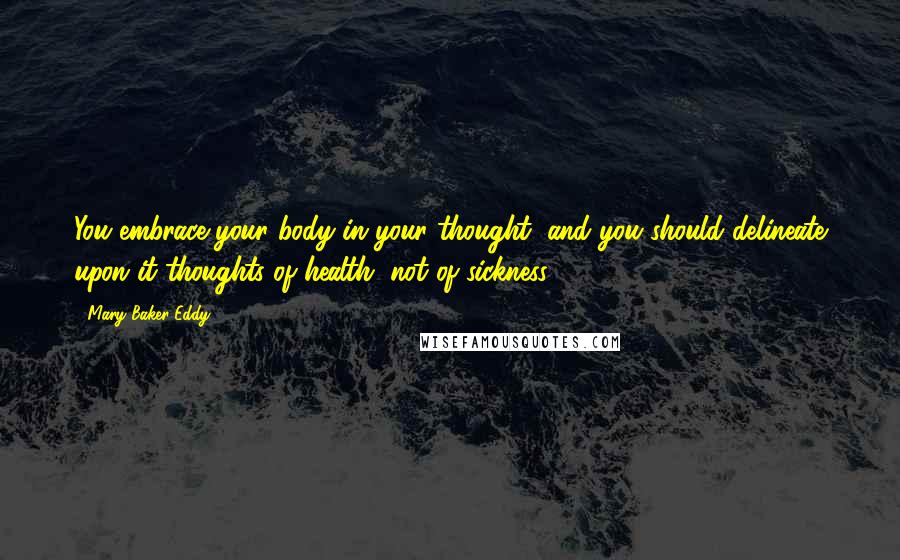 Mary Baker Eddy Quotes: You embrace your body in your thought, and you should delineate upon it thoughts of health, not of sickness.