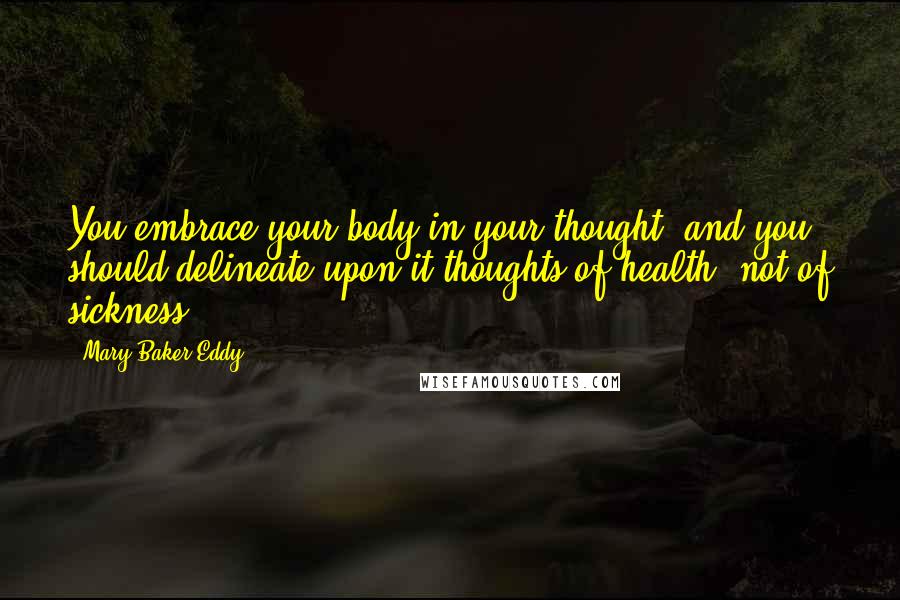 Mary Baker Eddy Quotes: You embrace your body in your thought, and you should delineate upon it thoughts of health, not of sickness.