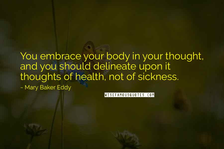 Mary Baker Eddy Quotes: You embrace your body in your thought, and you should delineate upon it thoughts of health, not of sickness.