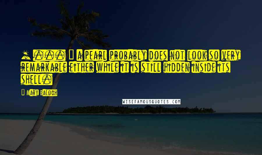 Mary Balogh Quotes: [ ... ] a pearl probably does not look so very remarkable either while it is still hidden inside its shell.