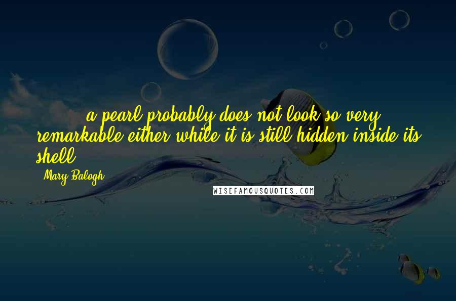 Mary Balogh Quotes: [ ... ] a pearl probably does not look so very remarkable either while it is still hidden inside its shell.