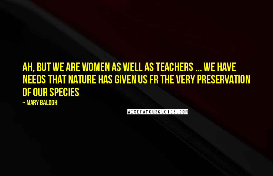 Mary Balogh Quotes: Ah, but we are women as well as teachers ... We have needs that nature has given us fr the very preservation of our species