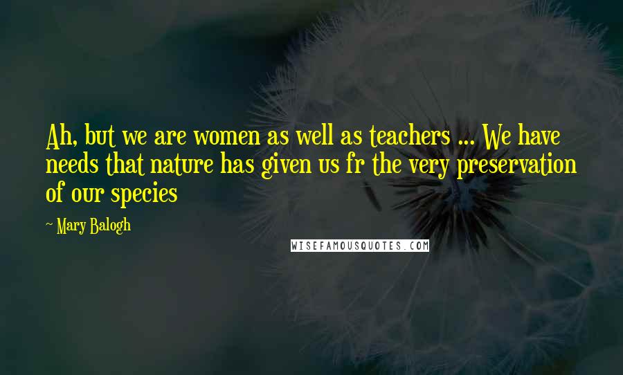 Mary Balogh Quotes: Ah, but we are women as well as teachers ... We have needs that nature has given us fr the very preservation of our species