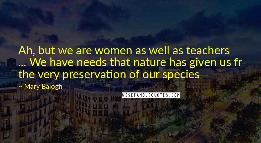 Mary Balogh Quotes: Ah, but we are women as well as teachers ... We have needs that nature has given us fr the very preservation of our species
