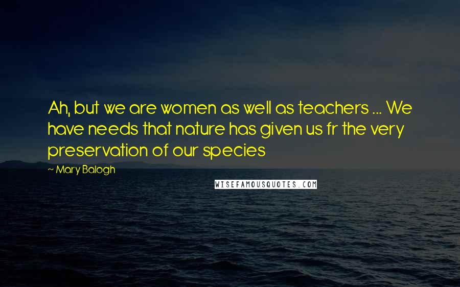 Mary Balogh Quotes: Ah, but we are women as well as teachers ... We have needs that nature has given us fr the very preservation of our species