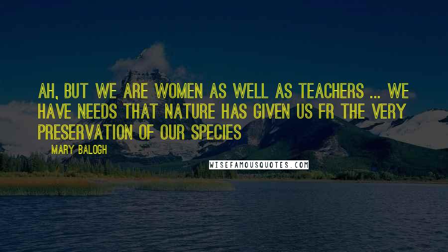 Mary Balogh Quotes: Ah, but we are women as well as teachers ... We have needs that nature has given us fr the very preservation of our species