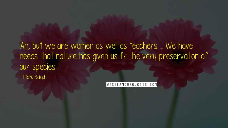 Mary Balogh Quotes: Ah, but we are women as well as teachers ... We have needs that nature has given us fr the very preservation of our species