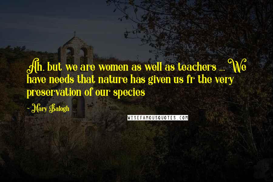 Mary Balogh Quotes: Ah, but we are women as well as teachers ... We have needs that nature has given us fr the very preservation of our species