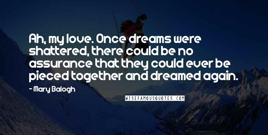 Mary Balogh Quotes: Ah, my love. Once dreams were shattered, there could be no assurance that they could ever be pieced together and dreamed again.