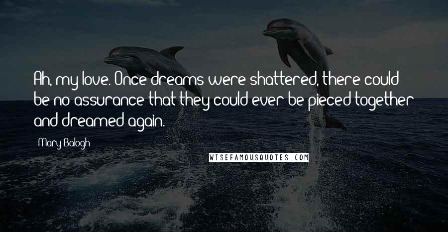 Mary Balogh Quotes: Ah, my love. Once dreams were shattered, there could be no assurance that they could ever be pieced together and dreamed again.
