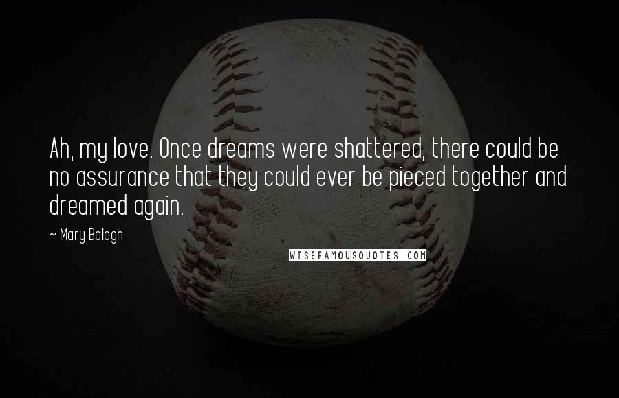 Mary Balogh Quotes: Ah, my love. Once dreams were shattered, there could be no assurance that they could ever be pieced together and dreamed again.