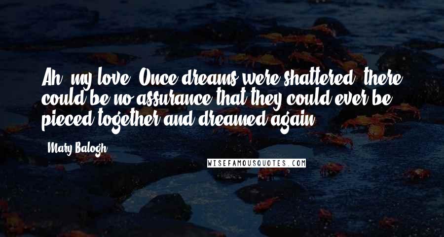 Mary Balogh Quotes: Ah, my love. Once dreams were shattered, there could be no assurance that they could ever be pieced together and dreamed again.