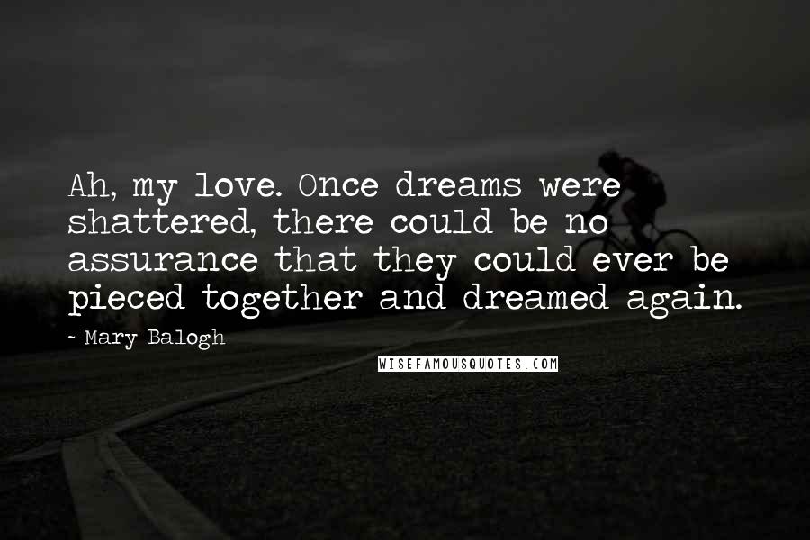 Mary Balogh Quotes: Ah, my love. Once dreams were shattered, there could be no assurance that they could ever be pieced together and dreamed again.