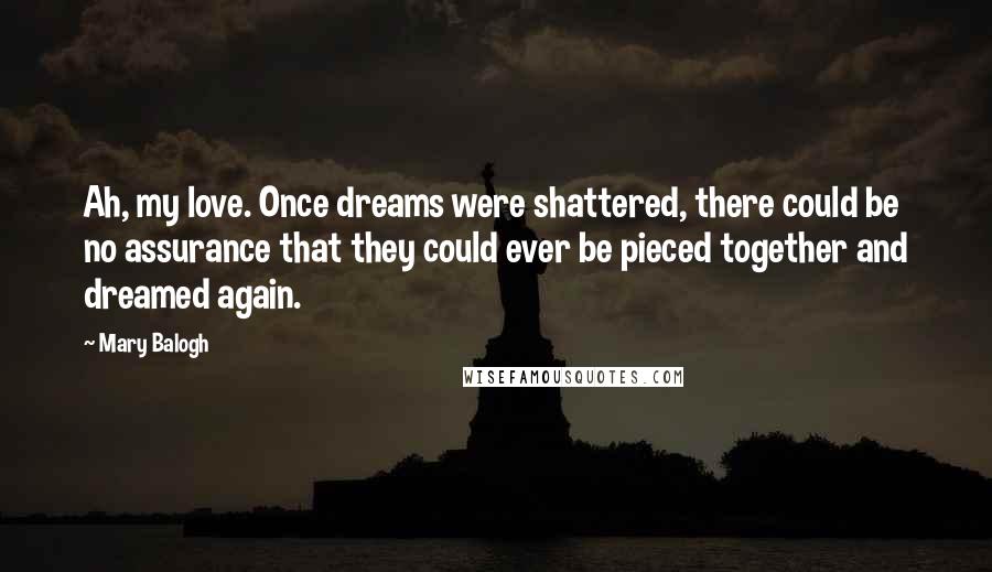 Mary Balogh Quotes: Ah, my love. Once dreams were shattered, there could be no assurance that they could ever be pieced together and dreamed again.