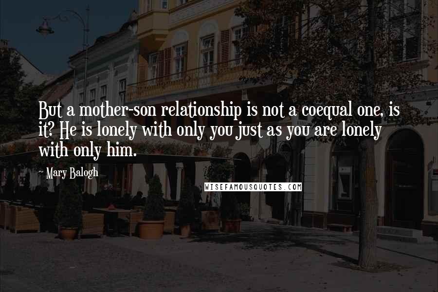 Mary Balogh Quotes: But a mother-son relationship is not a coequal one, is it? He is lonely with only you just as you are lonely with only him.