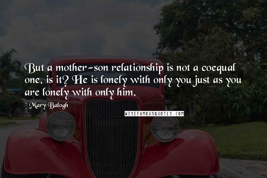 Mary Balogh Quotes: But a mother-son relationship is not a coequal one, is it? He is lonely with only you just as you are lonely with only him.