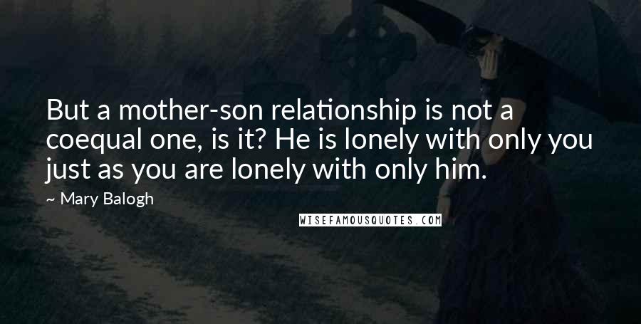 Mary Balogh Quotes: But a mother-son relationship is not a coequal one, is it? He is lonely with only you just as you are lonely with only him.