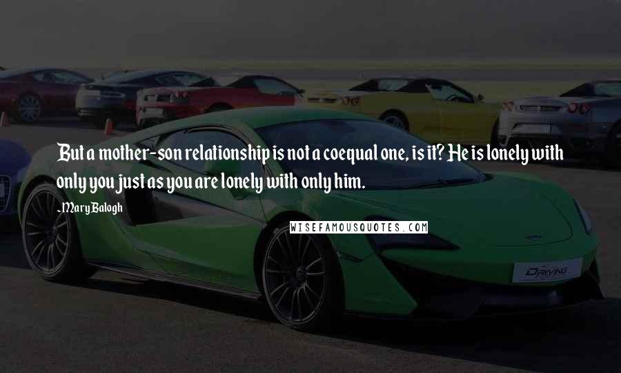 Mary Balogh Quotes: But a mother-son relationship is not a coequal one, is it? He is lonely with only you just as you are lonely with only him.