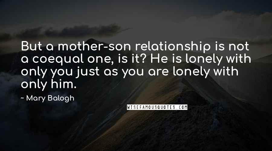 Mary Balogh Quotes: But a mother-son relationship is not a coequal one, is it? He is lonely with only you just as you are lonely with only him.