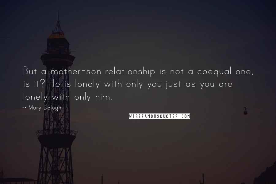 Mary Balogh Quotes: But a mother-son relationship is not a coequal one, is it? He is lonely with only you just as you are lonely with only him.