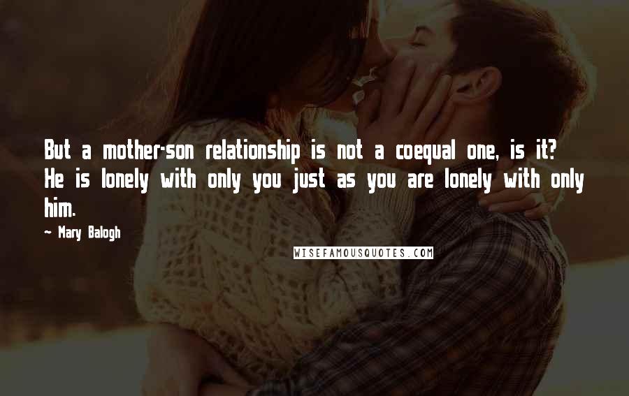 Mary Balogh Quotes: But a mother-son relationship is not a coequal one, is it? He is lonely with only you just as you are lonely with only him.