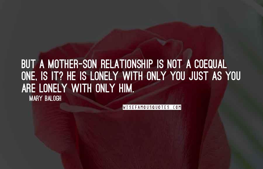 Mary Balogh Quotes: But a mother-son relationship is not a coequal one, is it? He is lonely with only you just as you are lonely with only him.